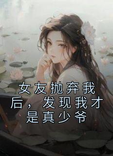 抖音小说《女友抛弃我后，发现我才是真少爷》主角顾木夏曦全文小说免费阅读