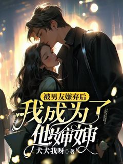 《抖音》被男友嫌弃后，我成为了他婶婶全文阅读