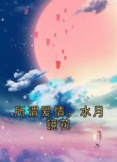 所谓爱情，水月镜花完整版免费阅读，顾卿卿顾墨云小说大结局在哪看